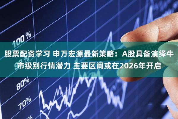 股票配资学习 申万宏源最新策略：A股具备演绎牛市级别行情潜力 主要区间或在2026年开启