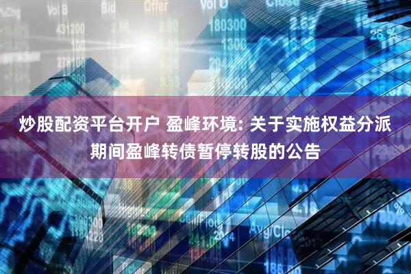 炒股配资平台开户 盈峰环境: 关于实施权益分派期间盈峰转债暂停转股的公告
