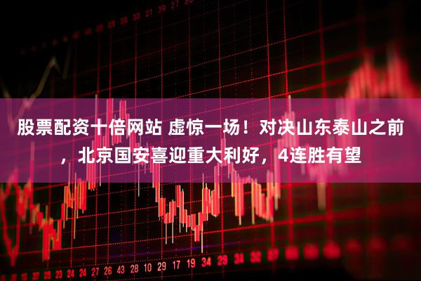 股票配资十倍网站 虚惊一场！对决山东泰山之前，北京国安喜迎重大利好，4连胜有望