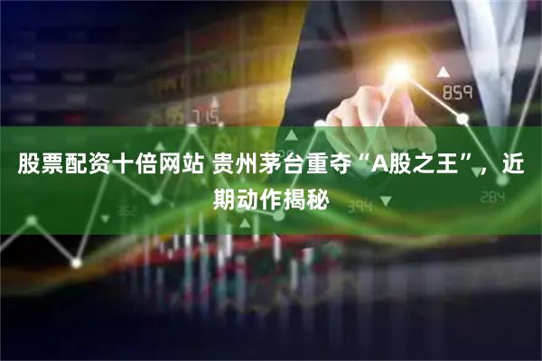 股票配资十倍网站 贵州茅台重夺“A股之王”，近期动作揭秘