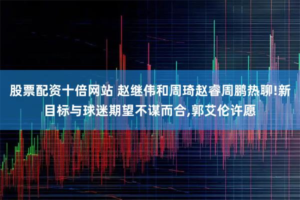 股票配资十倍网站 赵继伟和周琦赵睿周鹏热聊!新目标与球迷期望不谋而合,郭艾伦许愿