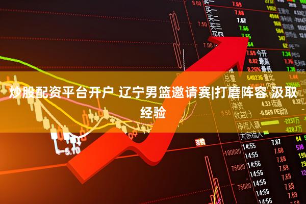 炒股配资平台开户 辽宁男篮邀请赛|打磨阵容 汲取经验