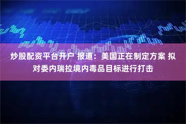 炒股配资平台开户 报道：美国正在制定方案 拟对委内瑞拉境内毒品目标进行打击