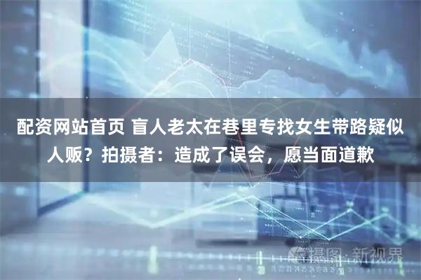 配资网站首页 盲人老太在巷里专找女生带路疑似人贩？拍摄者：造成了误会，愿当面道歉