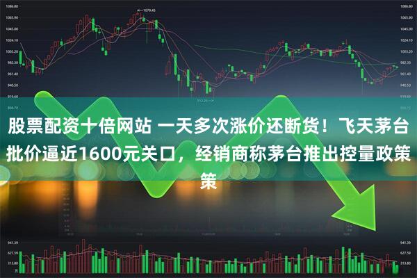 股票配资十倍网站 一天多次涨价还断货！飞天茅台批价逼近1600元关口，经销商称茅台推出控量政策