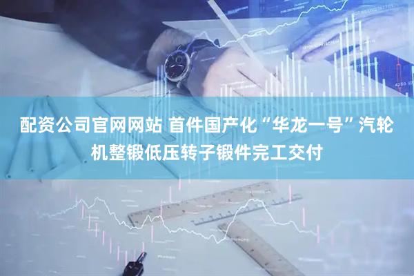 配资公司官网网站 首件国产化“华龙一号”汽轮机整锻低压转子锻件完工交付
