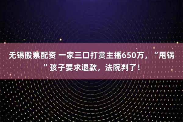 无锡股票配资 一家三口打赏主播650万，“甩锅”孩子要求退款，法院判了！
