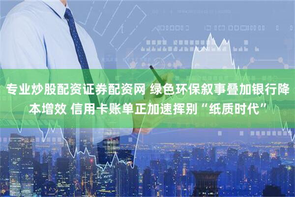 专业炒股配资证券配资网 绿色环保叙事叠加银行降本增效 信用卡账单正加速挥别“纸质时代”