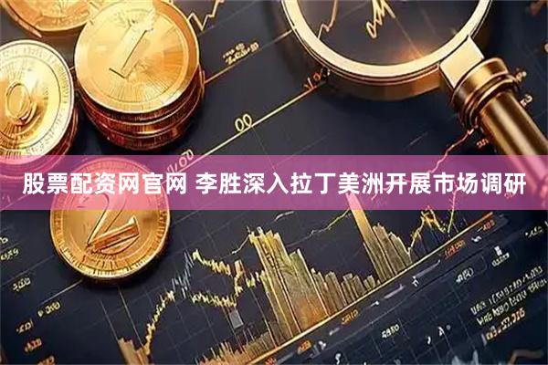 股票配资网官网 李胜深入拉丁美洲开展市场调研