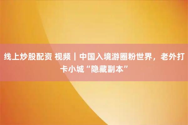 线上炒股配资 视频｜中国入境游圈粉世界，老外打卡小城“隐藏副本”