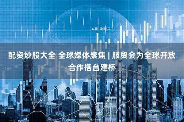 配资炒股大全 全球媒体聚焦 | 服贸会为全球开放合作搭台建桥