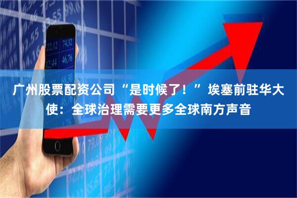 广州股票配资公司 “是时候了！” 埃塞前驻华大使：全球治理需要更多全球南方声音